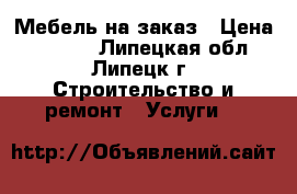 Мебель на заказ › Цена ­ 1 000 - Липецкая обл., Липецк г. Строительство и ремонт » Услуги   
